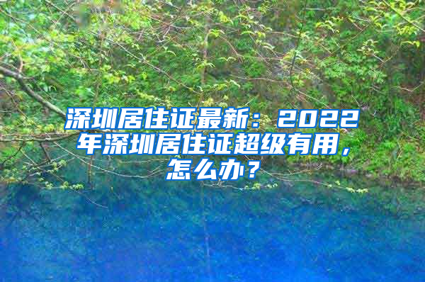 深圳居住证最新：2022年深圳居住证超级有用，怎么办？