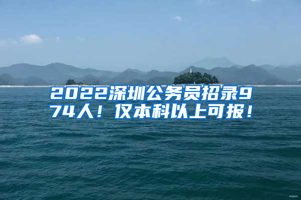 2022深圳公务员招录974人！仅本科以上可报！