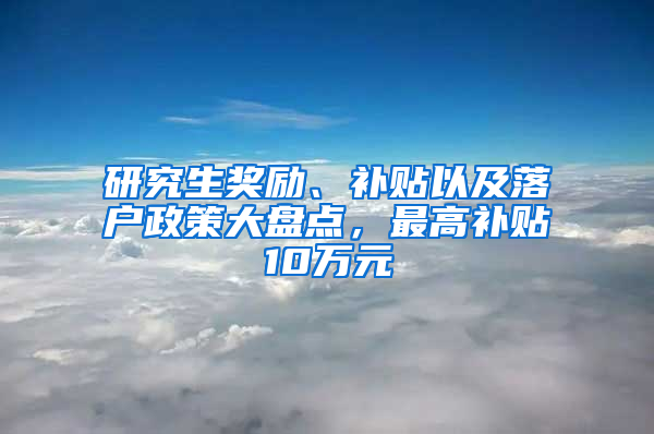 研究生奖励、补贴以及落户政策大盘点，最高补贴10万元