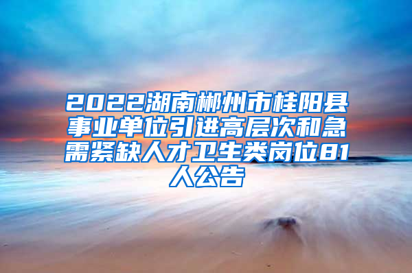 2022湖南郴州市桂阳县事业单位引进高层次和急需紧缺人才卫生类岗位81人公告