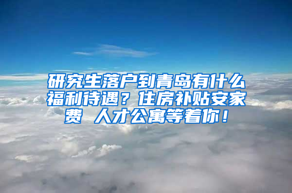 研究生落户到青岛有什么福利待遇？住房补贴安家费 人才公寓等着你！