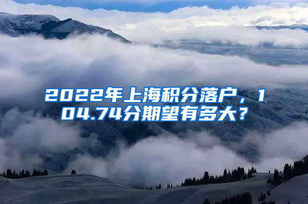 2022年上海积分落户，104.74分期望有多大？