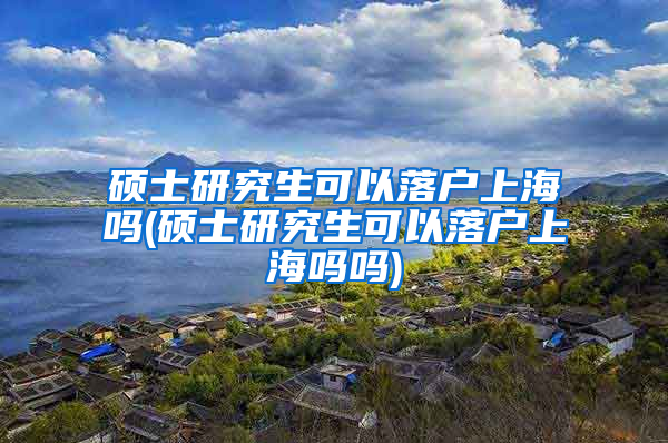 硕士研究生可以落户上海吗(硕士研究生可以落户上海吗吗)