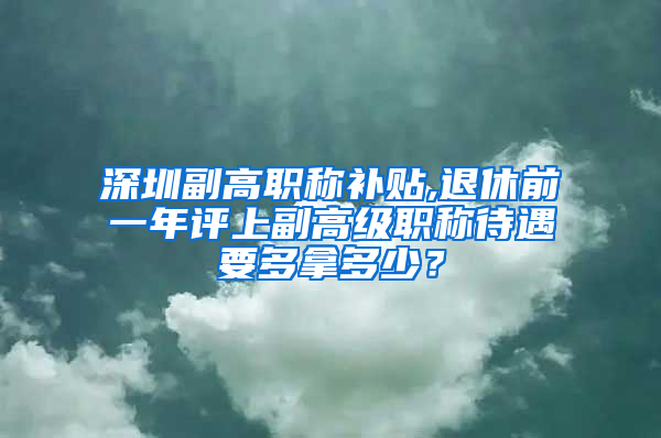 深圳副高职称补贴,退休前一年评上副高级职称待遇要多拿多少？