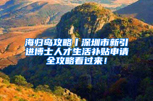 海归岛攻略丨深圳市新引进博士人才生活补贴申请全攻略看过来！