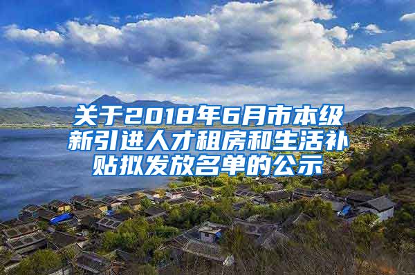 关于2018年6月市本级新引进人才租房和生活补贴拟发放名单的公示