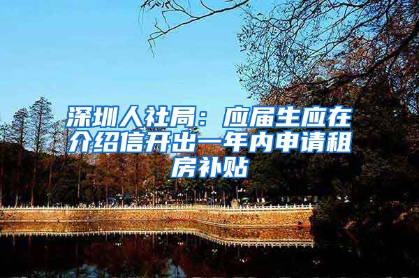 深圳人社局：应届生应在介绍信开出一年内申请租房补贴