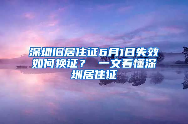 深圳旧居住证6月1日失效如何换证？ 一文看懂深圳居住证