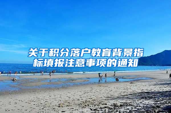 关于积分落户教育背景指标填报注意事项的通知