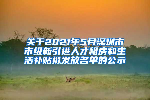 关于2021年5月深圳市市级新引进人才租房和生活补贴拟发放名单的公示