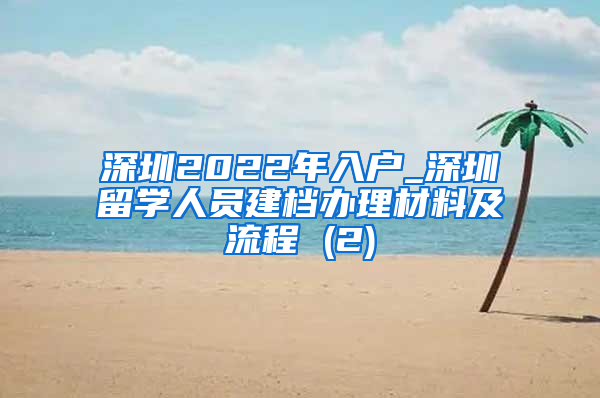 深圳2022年入户_深圳留学人员建档办理材料及流程 (2)