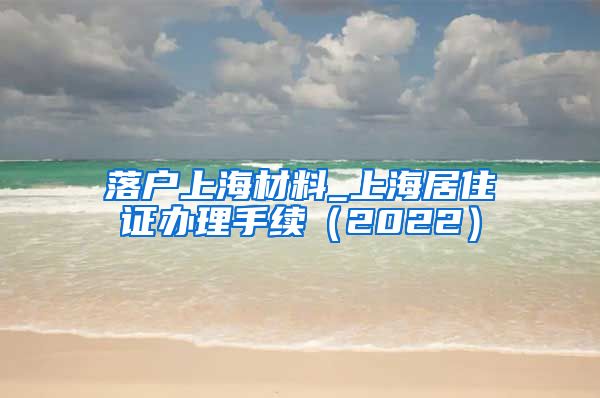 落户上海材料_上海居住证办理手续（2022）