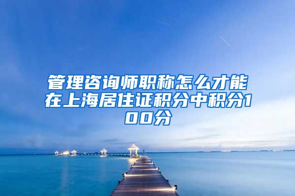 管理咨询师职称怎么才能在上海居住证积分中积分100分