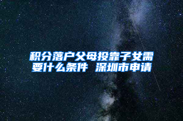 积分落户父母投靠子女需要什么条件 深圳市申请