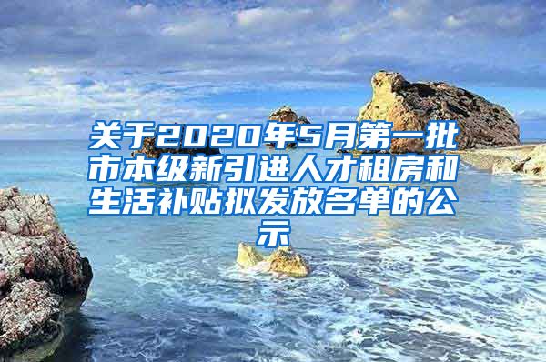 关于2020年5月第一批市本级新引进人才租房和生活补贴拟发放名单的公示