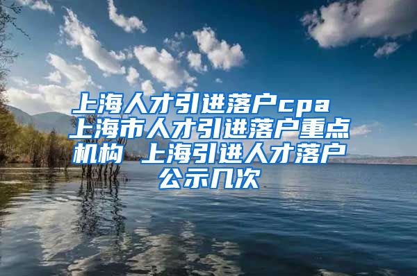 上海人才引进落户cpa 上海市人才引进落户重点机构 上海引进人才落户公示几次