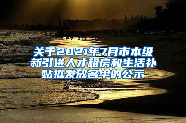 关于2021年7月市本级新引进人才租房和生活补贴拟发放名单的公示