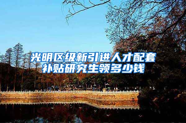 光明区级新引进人才配套补贴研究生领多少钱