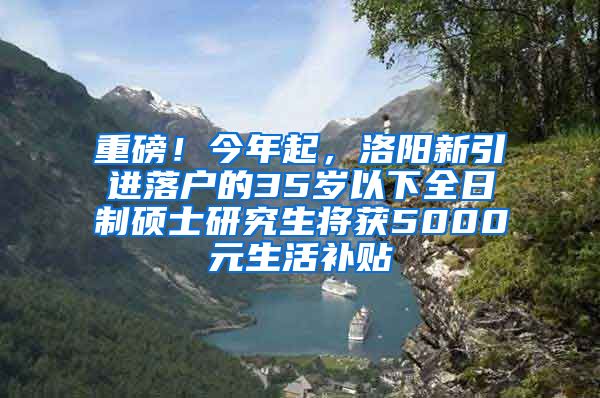 重磅！今年起，洛阳新引进落户的35岁以下全日制硕士研究生将获5000元生活补贴