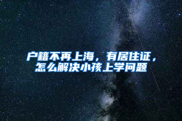 户籍不再上海，有居住证，怎么解决小孩上学问题
