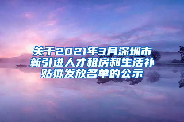 关于2021年3月深圳市新引进人才租房和生活补贴拟发放名单的公示