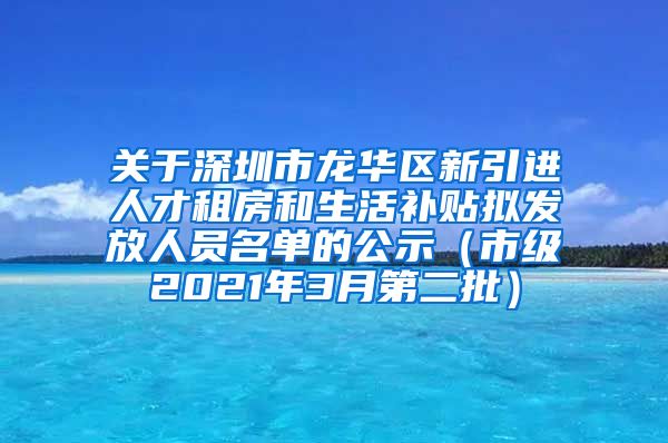 关于深圳市龙华区新引进人才租房和生活补贴拟发放人员名单的公示（市级2021年3月第二批）