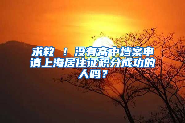 求教 ！没有高中档案申请上海居住证积分成功的人吗？