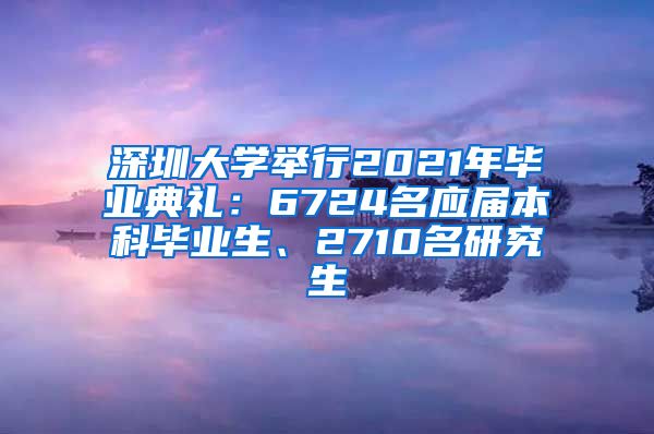 深圳大学举行2021年毕业典礼：6724名应届本科毕业生、2710名研究生