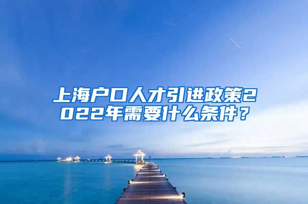 上海户口人才引进政策2022年需要什么条件？