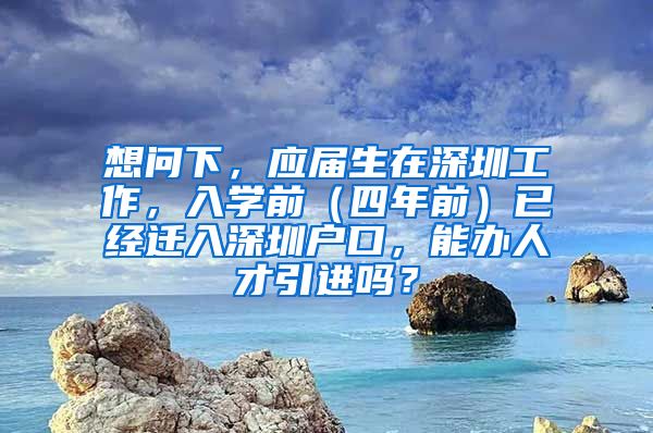 想问下，应届生在深圳工作，入学前（四年前）已经迁入深圳户口，能办人才引进吗？