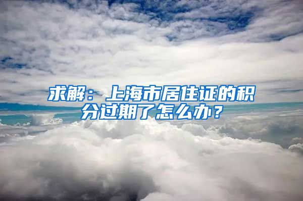 求解：上海市居住证的积分过期了怎么办？