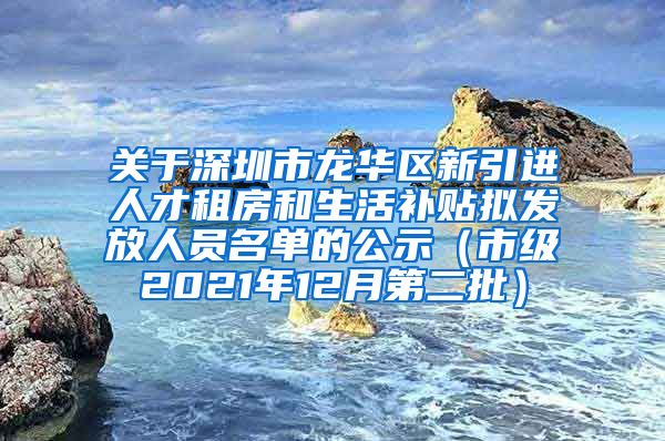 关于深圳市龙华区新引进人才租房和生活补贴拟发放人员名单的公示（市级2021年12月第二批）