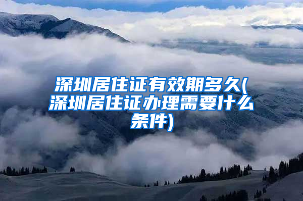深圳居住证有效期多久(深圳居住证办理需要什么条件)