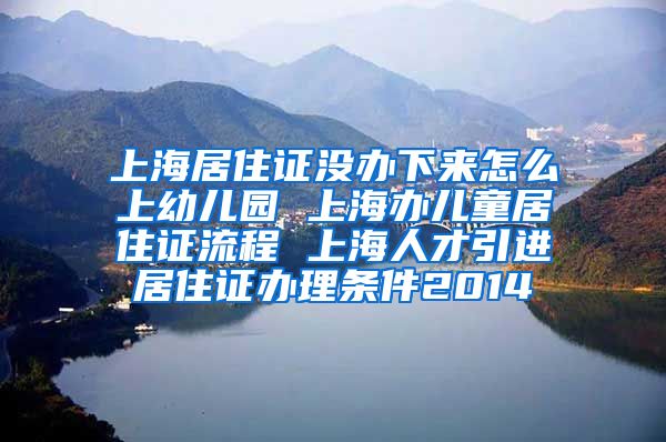 上海居住证没办下来怎么上幼儿园 上海办儿童居住证流程 上海人才引进居住证办理条件2014