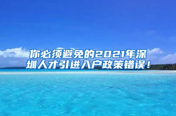 你必须避免的2021年深圳人才引进入户政策错误！