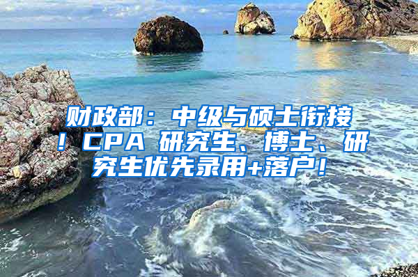 财政部：中级与硕士衔接！CPA≈研究生、博士、研究生优先录用+落户！