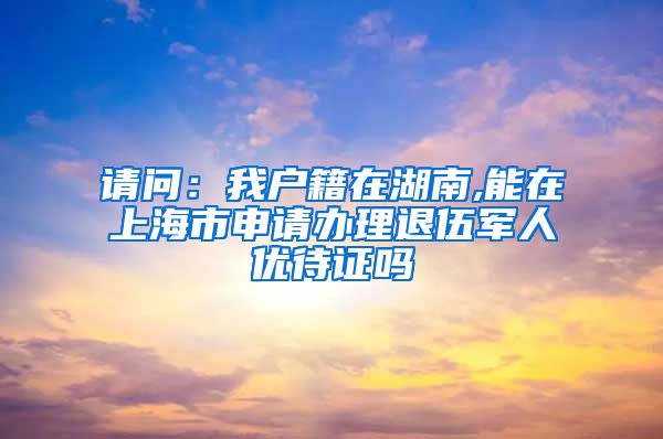 请问：我户籍在湖南,能在上海市申请办理退伍军人优待证吗