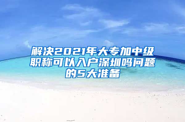 解决2021年大专加中级职称可以入户深圳吗问题的5大准备