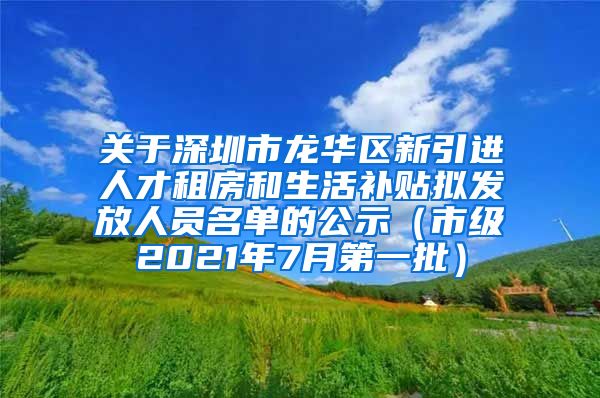 关于深圳市龙华区新引进人才租房和生活补贴拟发放人员名单的公示（市级2021年7月第一批）