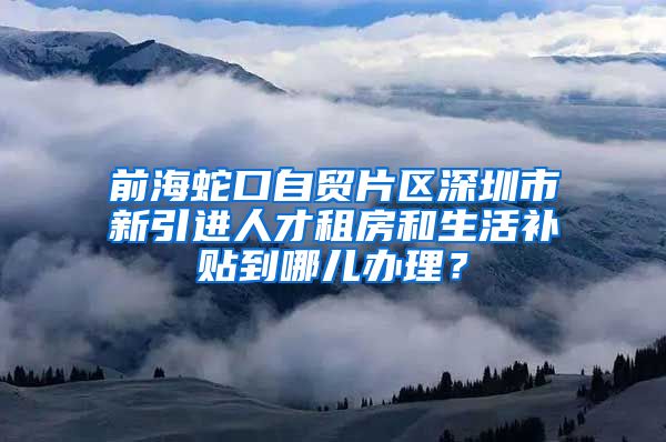 前海蛇口自贸片区深圳市新引进人才租房和生活补贴到哪儿办理？