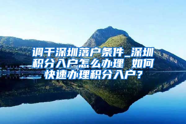 调干深圳落户条件_深圳积分入户怎么办理 如何快速办理积分入户？