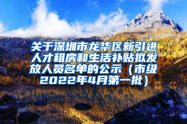 关于深圳市龙华区新引进人才租房和生活补贴拟发放人员名单的公示（市级2022年4月第一批）