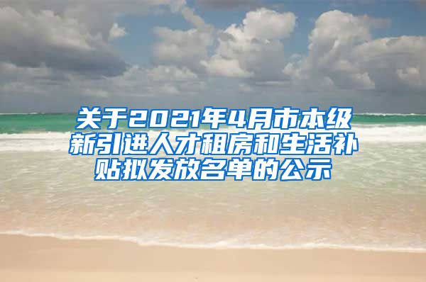 关于2021年4月市本级新引进人才租房和生活补贴拟发放名单的公示