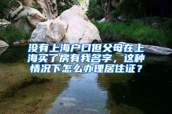 没有上海户口但父母在上海买了房有我名字，这种情况下怎么办理居住证？