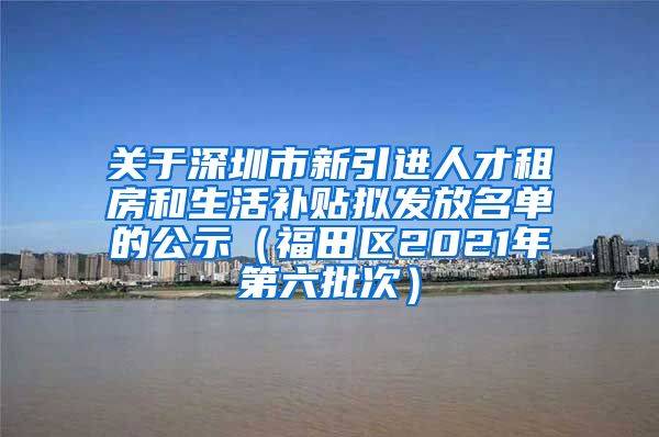 关于深圳市新引进人才租房和生活补贴拟发放名单的公示（福田区2021年第六批次）
