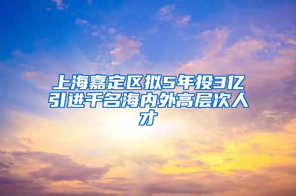 上海嘉定区拟5年投3亿引进千名海内外高层次人才