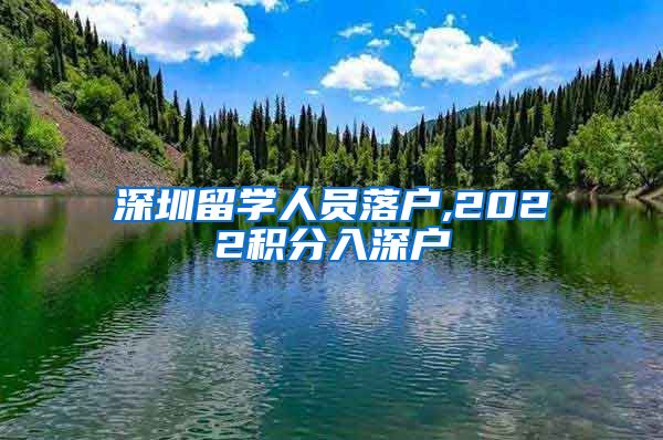 深圳留学人员落户,2022积分入深户