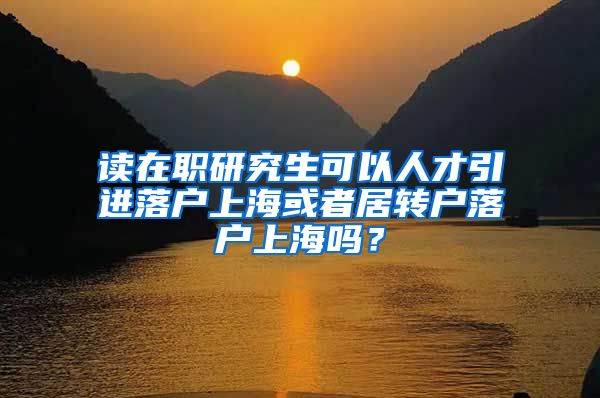 读在职研究生可以人才引进落户上海或者居转户落户上海吗？