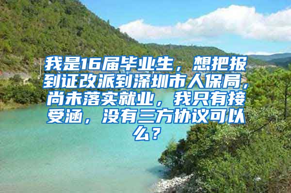 我是16届毕业生，想把报到证改派到深圳市人保局，尚未落实就业，我只有接受涵，没有三方协议可以么？