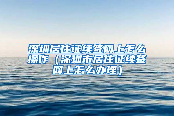 深圳居住证续签网上怎么操作（深圳市居住证续签网上怎么办理）